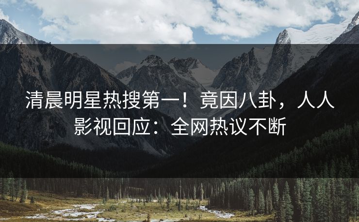清晨明星热搜第一！竟因八卦，人人影视回应：全网热议不断
