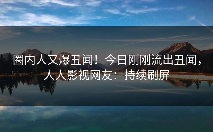圈内人又爆丑闻！今日刚刚流出丑闻，人人影视网友：持续刷屏