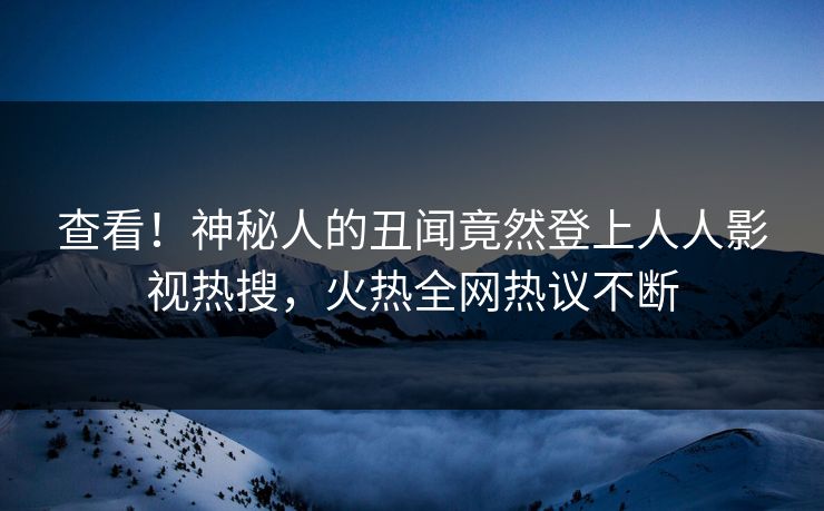 查看！神秘人的丑闻竟然登上人人影视热搜，火热全网热议不断