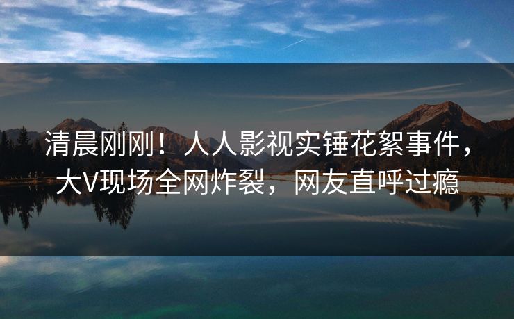清晨刚刚！人人影视实锤花絮事件，大V现场全网炸裂，网友直呼过瘾