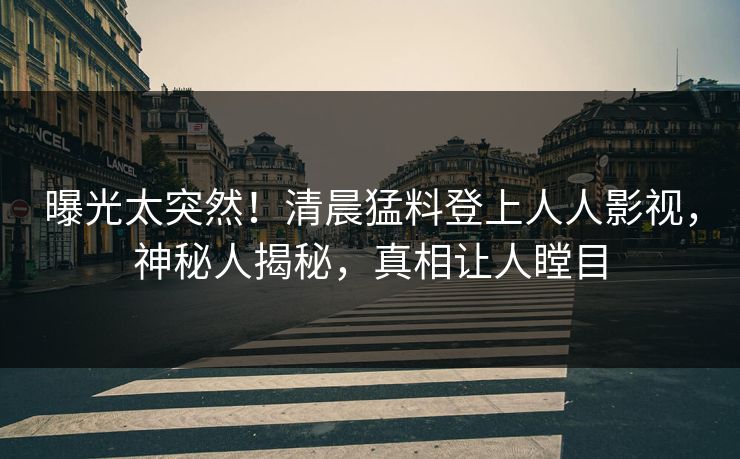 曝光太突然！清晨猛料登上人人影视，神秘人揭秘，真相让人瞠目