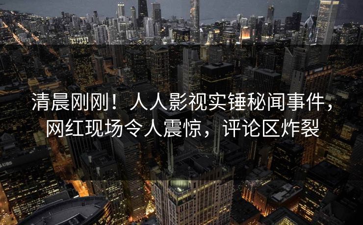清晨刚刚！人人影视实锤秘闻事件，网红现场令人震惊，评论区炸裂