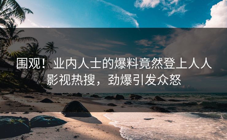 围观！业内人士的爆料竟然登上人人影视热搜，劲爆引发众怒