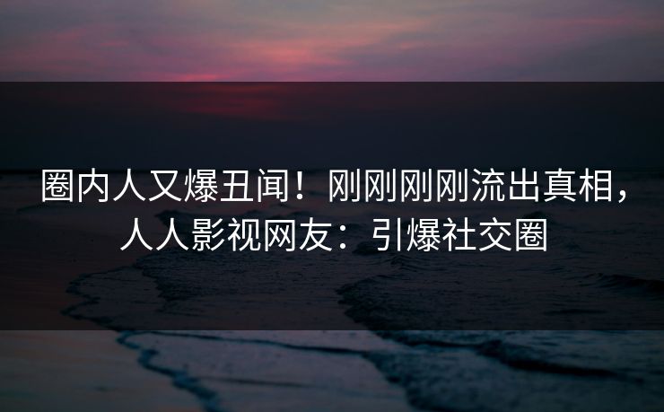 圈内人又爆丑闻！刚刚刚刚流出真相，人人影视网友：引爆社交圈