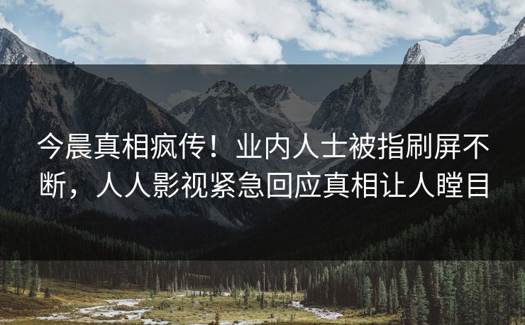 今晨真相疯传！业内人士被指刷屏不断，人人影视紧急回应真相让人瞠目