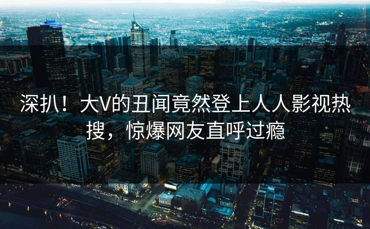 深扒！大V的丑闻竟然登上人人影视热搜，惊爆网友直呼过瘾