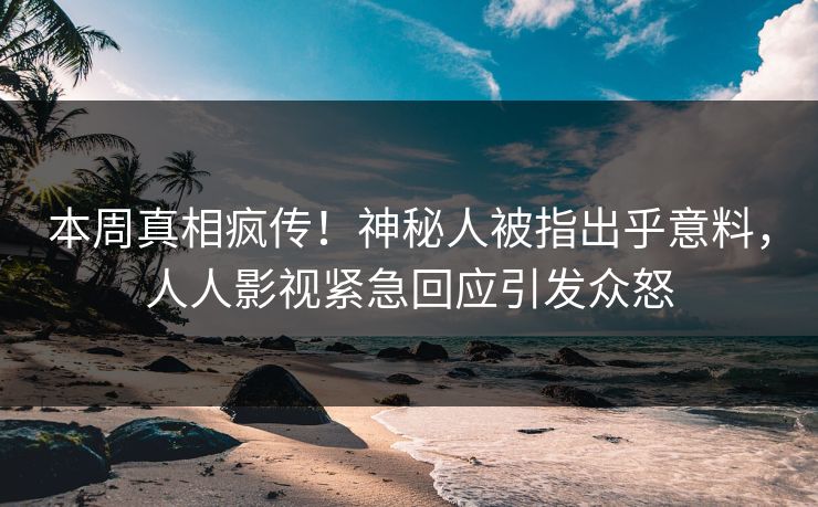 本周真相疯传！神秘人被指出乎意料，人人影视紧急回应引发众怒