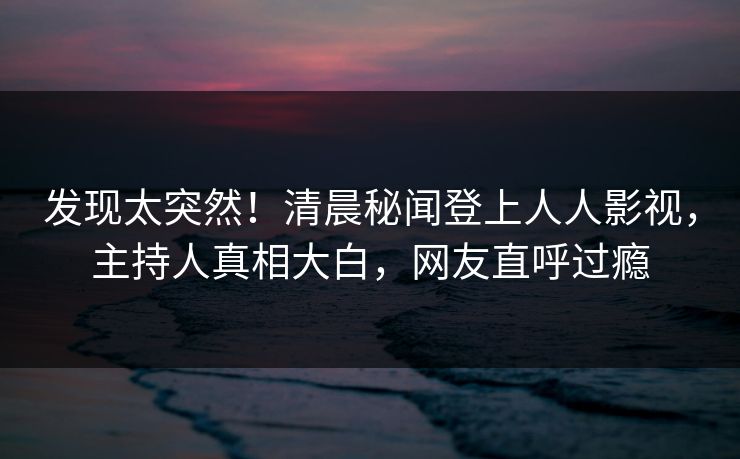 发现太突然！清晨秘闻登上人人影视，主持人真相大白，网友直呼过瘾