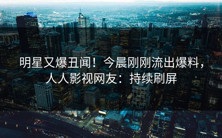 明星又爆丑闻！今晨刚刚流出爆料，人人影视网友：持续刷屏