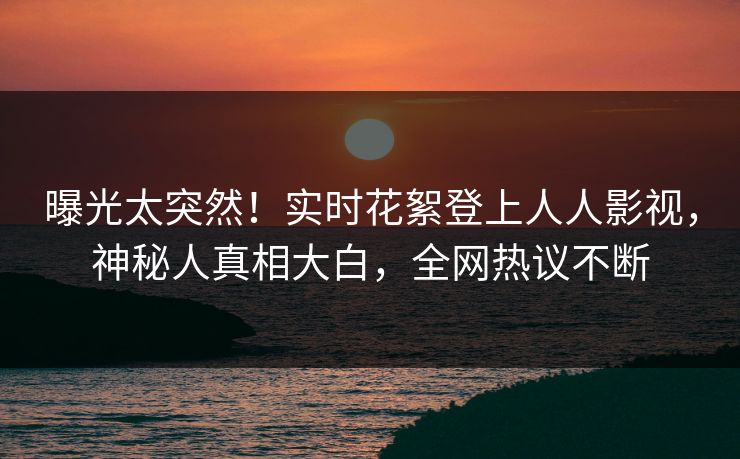曝光太突然！实时花絮登上人人影视，神秘人真相大白，全网热议不断