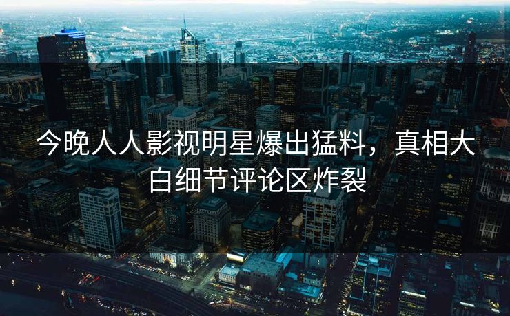 今晚人人影视明星爆出猛料，真相大白细节评论区炸裂