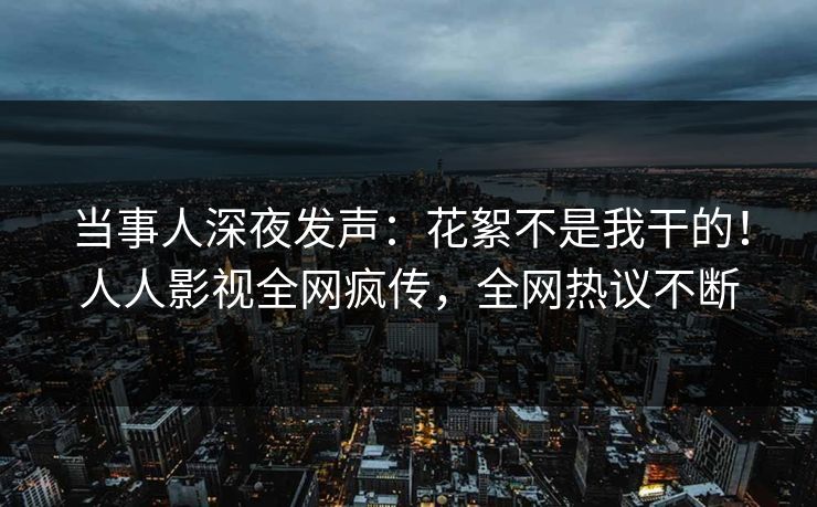 当事人深夜发声：花絮不是我干的！人人影视全网疯传，全网热议不断