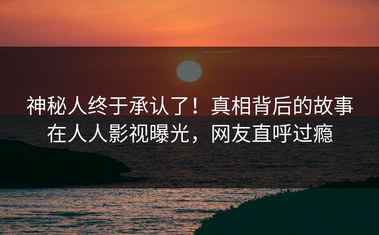 神秘人终于承认了！真相背后的故事在人人影视曝光，网友直呼过瘾