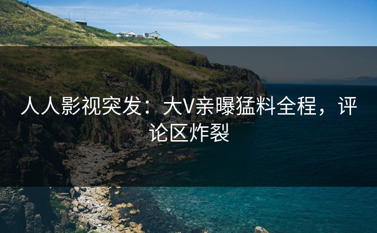 人人影视突发：大V亲曝猛料全程，评论区炸裂