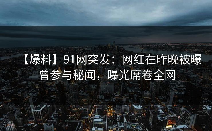 【爆料】91网突发：网红在昨晚被曝曾参与秘闻，曝光席卷全网