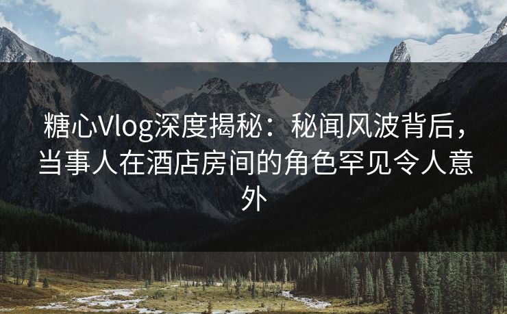 糖心Vlog深度揭秘：秘闻风波背后，当事人在酒店房间的角色罕见令人意外