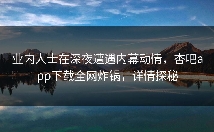 业内人士在深夜遭遇内幕动情，杏吧app下载全网炸锅，详情探秘
