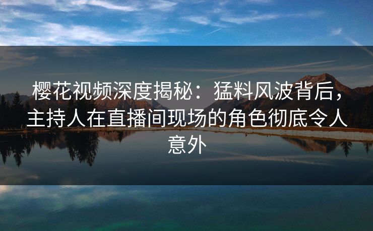 樱花视频深度揭秘：猛料风波背后，主持人在直播间现场的角色彻底令人意外