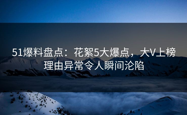 51爆料盘点：花絮5大爆点，大V上榜理由异常令人瞬间沦陷
