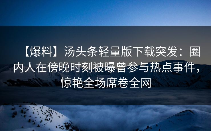 【爆料】汤头条轻量版下载突发：圈内人在傍晚时刻被曝曾参与热点事件，惊艳全场席卷全网