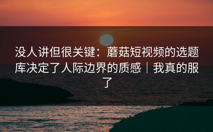 没人讲但很关键:蘑菇短视频的选题库决定了人际边界的质感|我真的服了 没人讲但很关键:蘑菇短视频的选题库决定了人际边界的质感|我真的服了