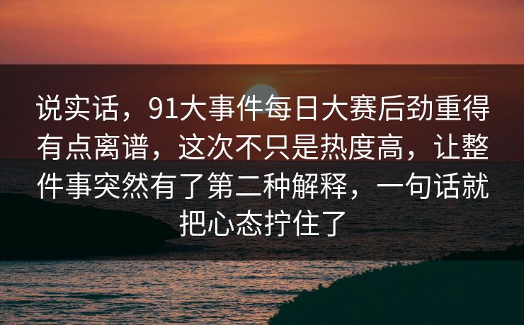 说实话，91大事件每日大赛后劲重得有点离谱，这次不只是热度高，让整件事突然有了第二种解释，一句话就把心态拧住了